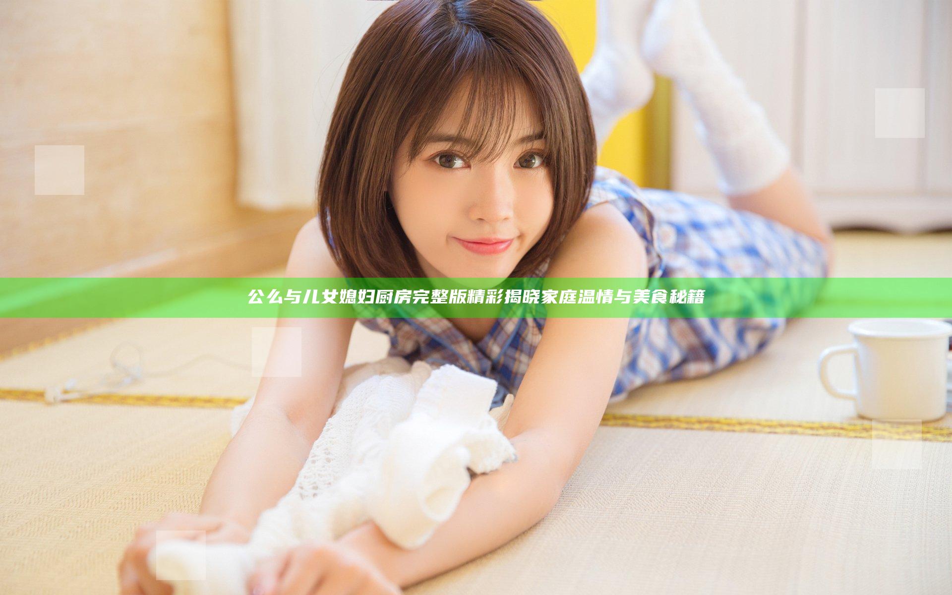 公么与儿女媳妇厨房完整版精彩揭晓家庭温情与美食秘籍