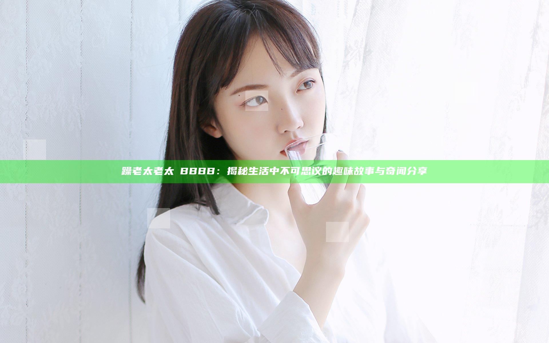 躁老太老太騷BBBB：揭秘生活中不可思议的趣味故事与奇闻分享