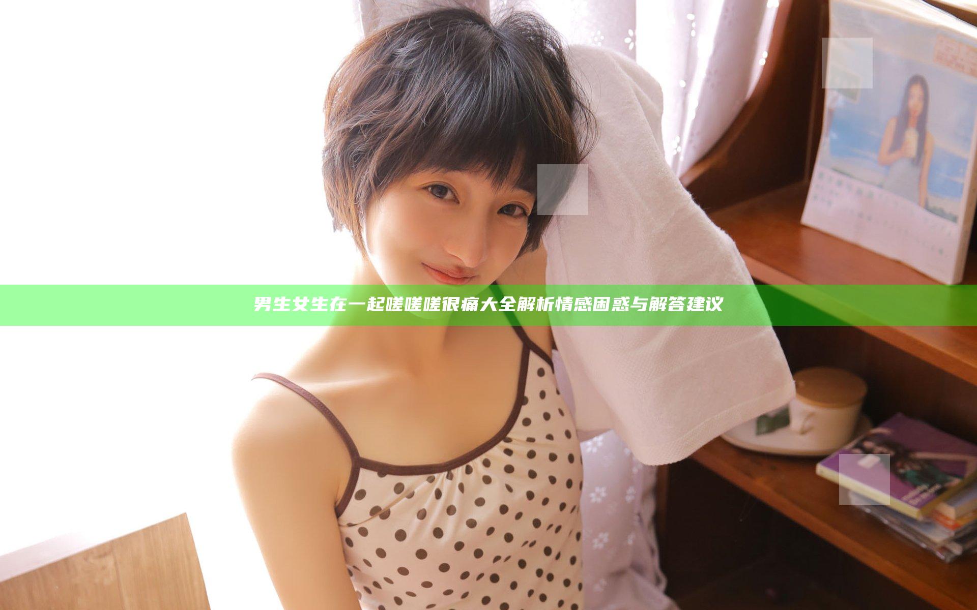 男生女生在一起嗟嗟嗟很痛大全解析情感困惑与解答建议
