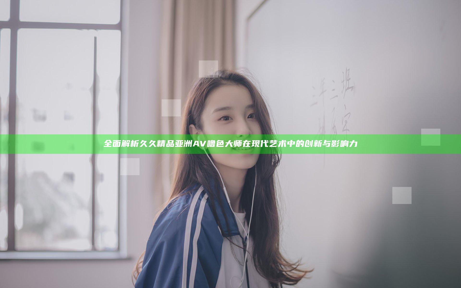 全面解析久久精品亚洲AV噜色大师在现代艺术中的创新与影响力
